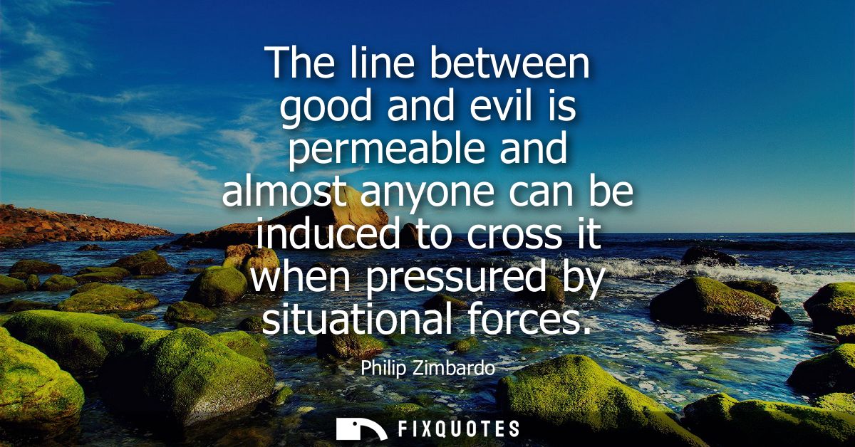 The line between good and evil is permeable and almost anyone can be induced to cross it when pressured by situational f