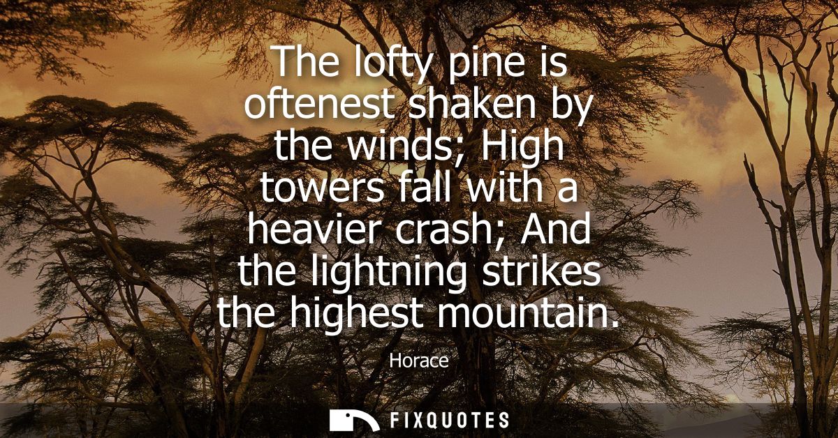 The lofty pine is oftenest shaken by the winds High towers fall with a heavier crash And the lightning strikes the highe