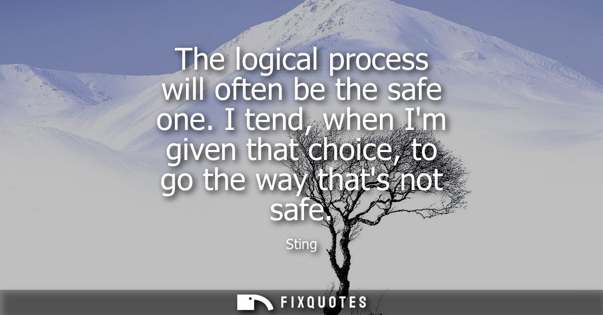 The logical process will often be the safe one. I tend, when Im given that choice, to go the way thats not safe