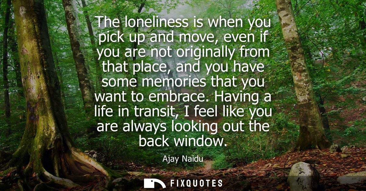 The loneliness is when you pick up and move, even if you are not originally from that place, and you have some memories 