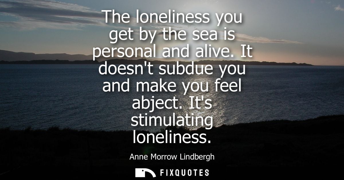 The loneliness you get by the sea is personal and alive. It doesnt subdue you and make you feel abject. Its stimulating 