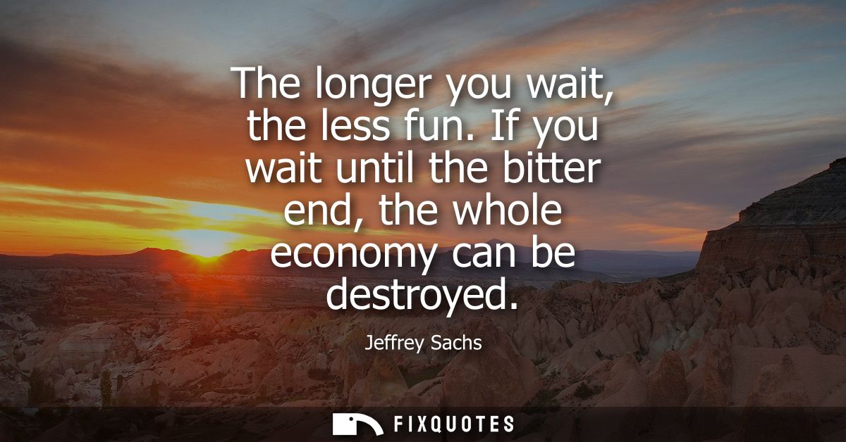 The longer you wait, the less fun. If you wait until the bitter end, the whole economy can be destroyed