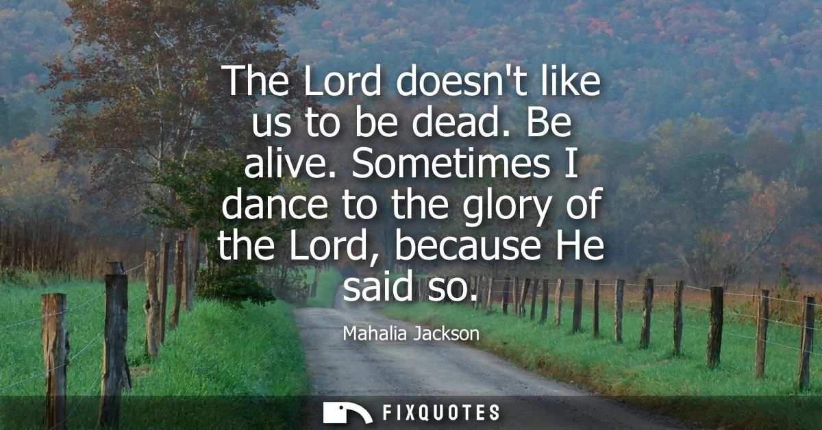 The Lord doesnt like us to be dead. Be alive. Sometimes I dance to the glory of the Lord, because He said so