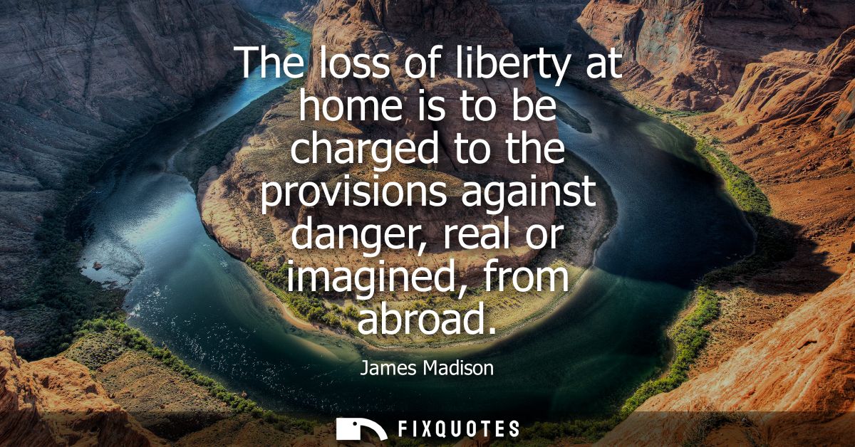 The loss of liberty at home is to be charged to the provisions against danger, real or imagined, from abroad