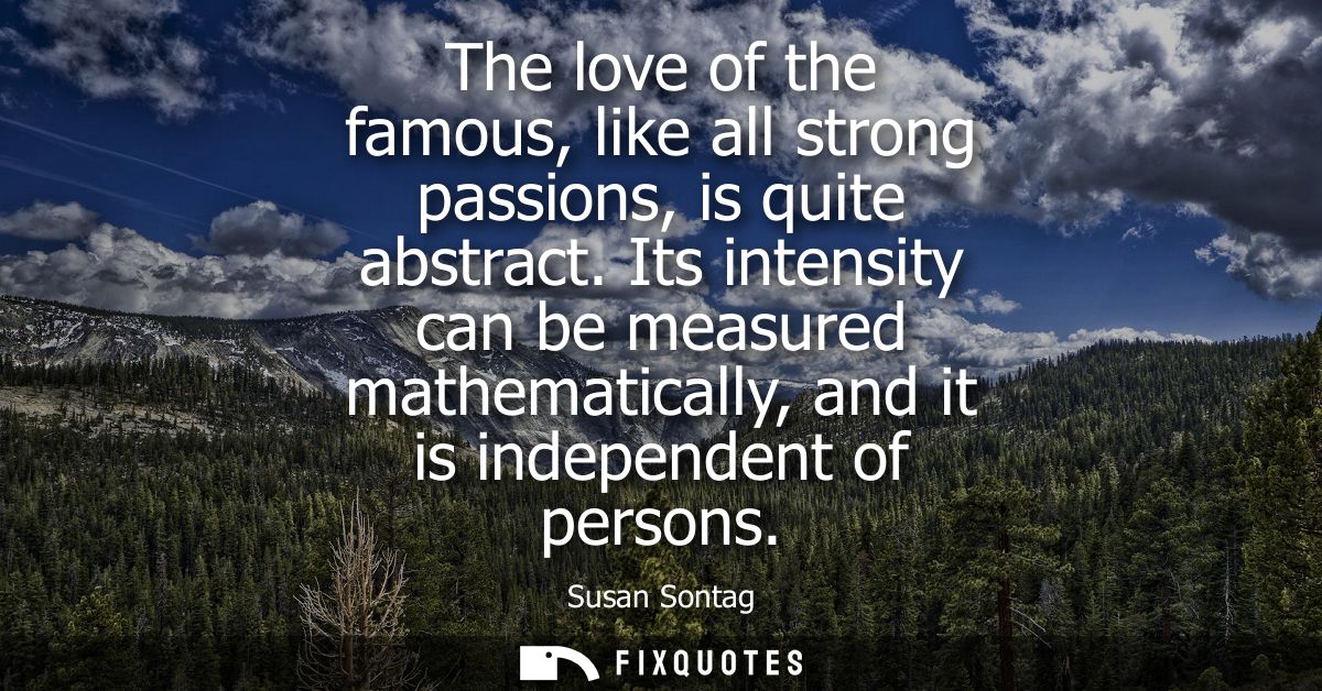 The love of the famous, like all strong passions, is quite abstract. Its intensity can be measured mathematically, and i