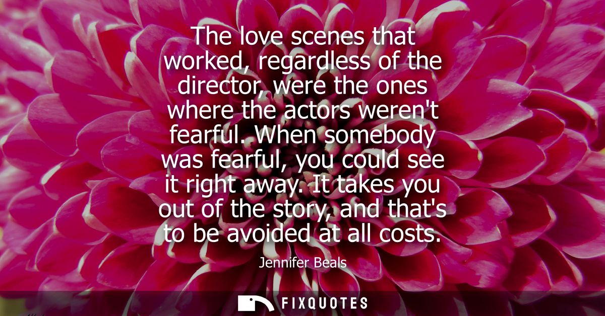 The love scenes that worked, regardless of the director, were the ones where the actors werent fearful. When somebody wa