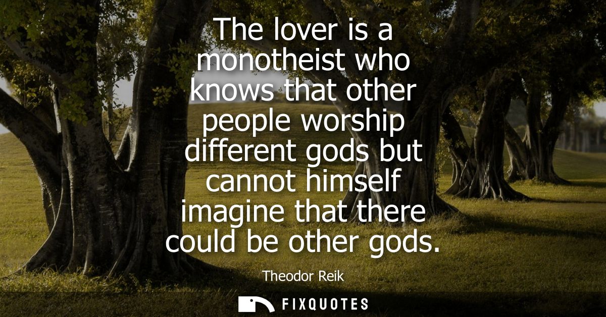 The lover is a monotheist who knows that other people worship different gods but cannot himself imagine that there could