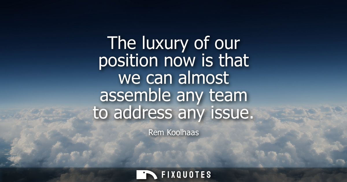 The luxury of our position now is that we can almost assemble any team to address any issue