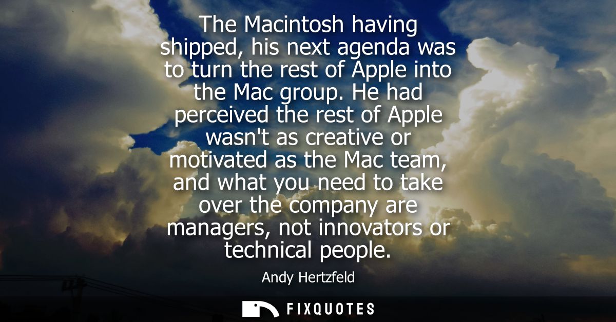 The Macintosh having shipped, his next agenda was to turn the rest of Apple into the Mac group. He had perceived the res