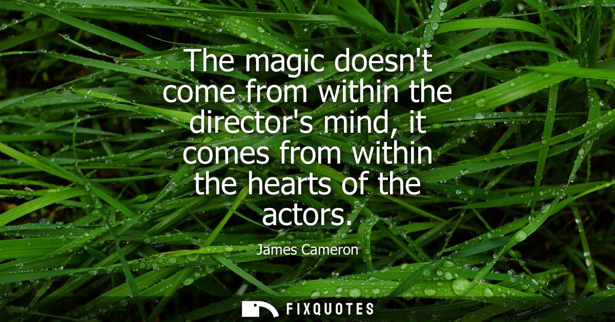 The magic doesnt come from within the directors mind, it comes from within the hearts of the actors