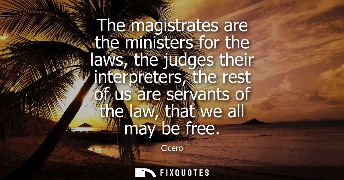 The magistrates are the ministers for the laws, the judges their interpreters, the rest of us are servants of the law, t