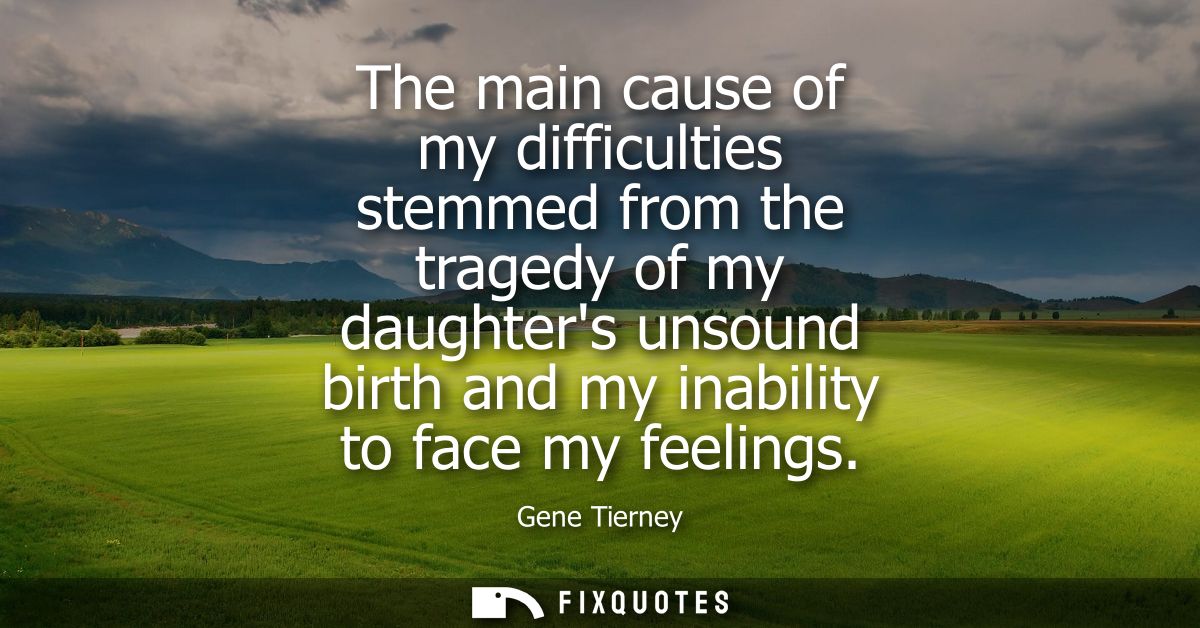 The main cause of my difficulties stemmed from the tragedy of my daughters unsound birth and my inability to face my fee