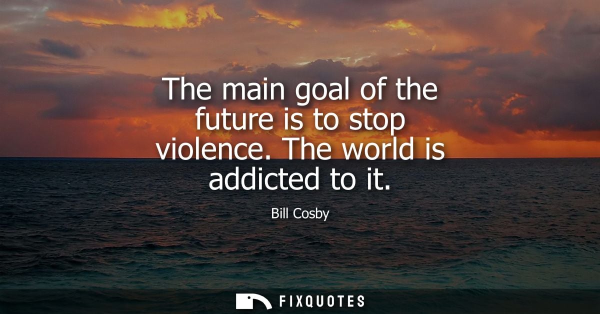 The main goal of the future is to stop violence. The world is addicted to it