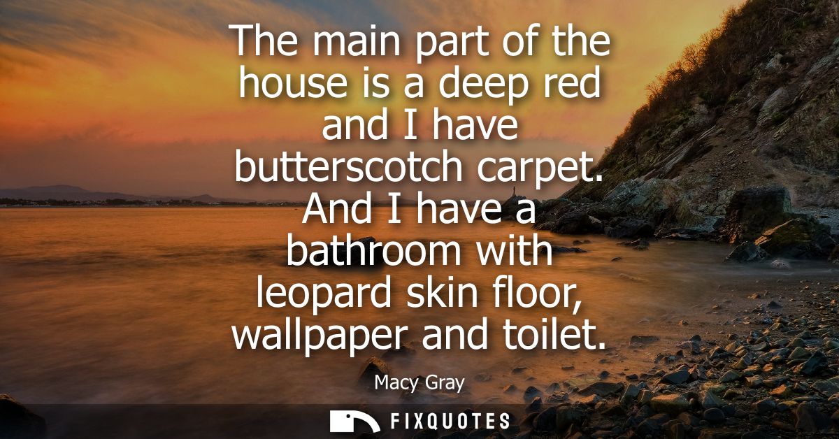 The main part of the house is a deep red and I have butterscotch carpet. And I have a bathroom with leopard skin floor, 