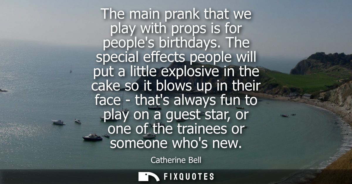 The main prank that we play with props is for peoples birthdays. The special effects people will put a little explosive 
