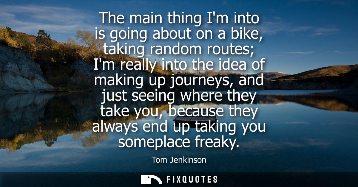 The main thing Im into is going about on a bike, taking random routes Im really into the idea of making up journeys, and