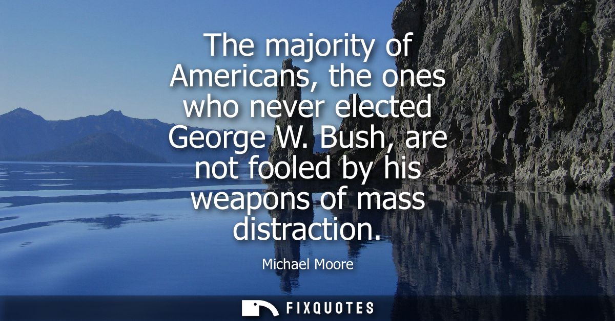 The majority of Americans, the ones who never elected George W. Bush, are not fooled by his weapons of mass distraction