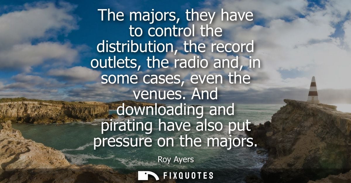 The majors, they have to control the distribution, the record outlets, the radio and, in some cases, even the venues.