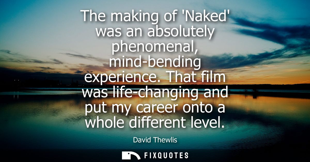 The making of Naked was an absolutely phenomenal, mind-bending experience. That film was life-changing and put my career