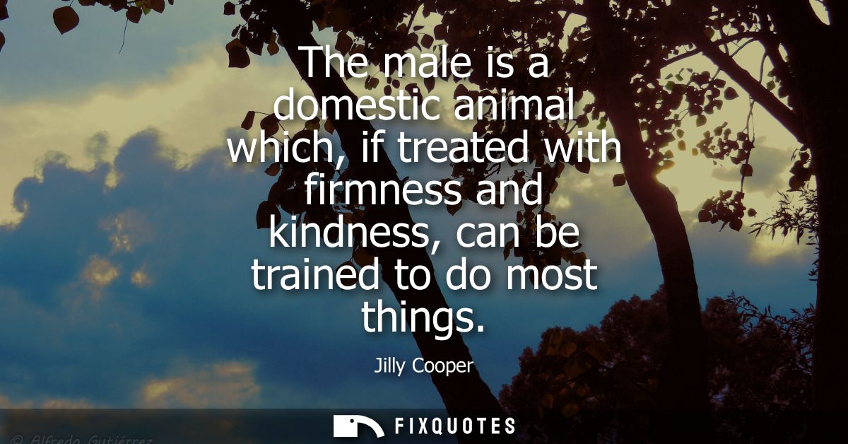 The male is a domestic animal which, if treated with firmness and kindness, can be trained to do most things