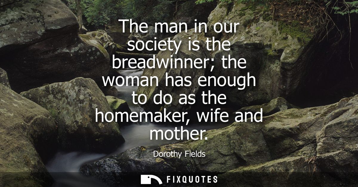 The man in our society is the breadwinner the woman has enough to do as the homemaker, wife and mother