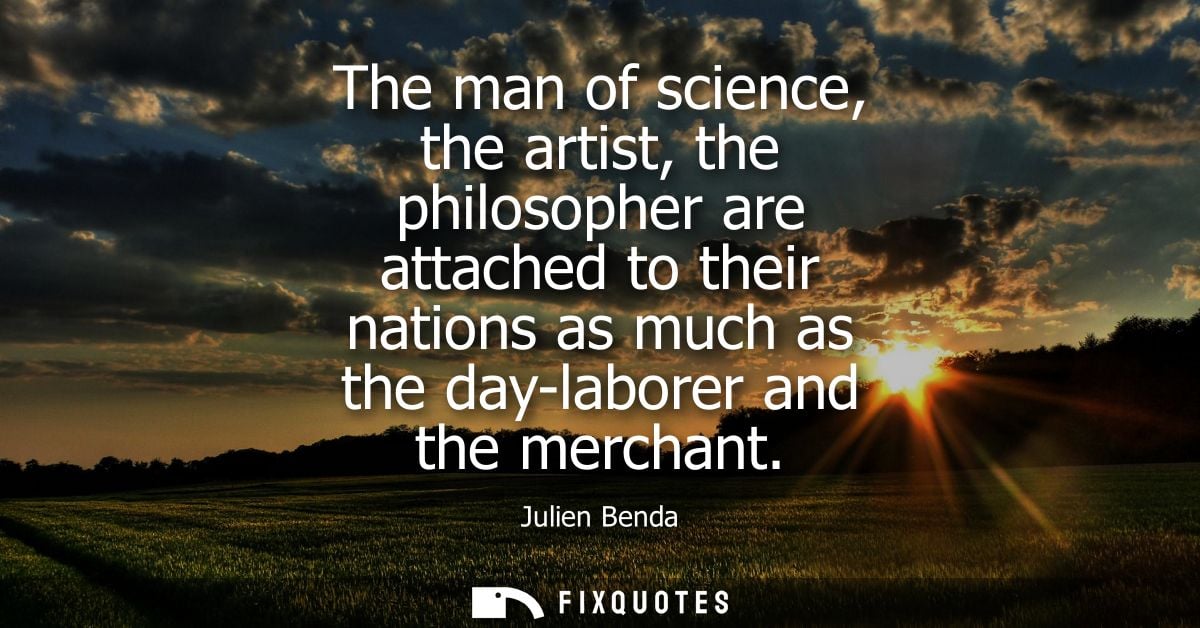 The man of science, the artist, the philosopher are attached to their nations as much as the day-laborer and the merchan