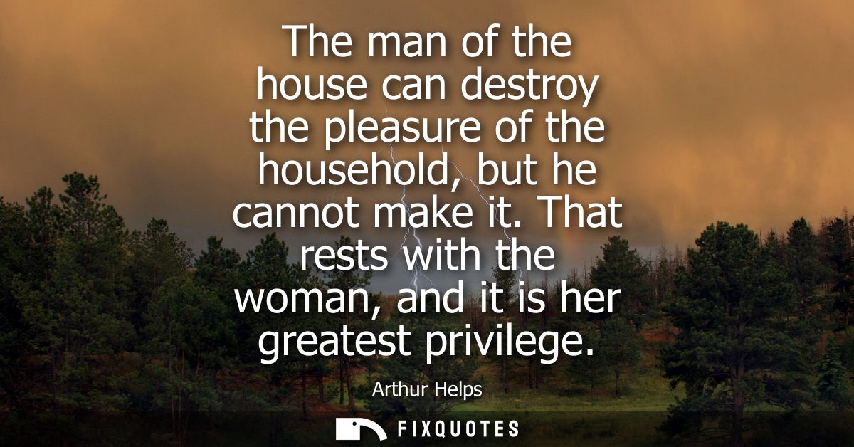 The man of the house can destroy the pleasure of the household, but he cannot make it. That rests with the woman, and it