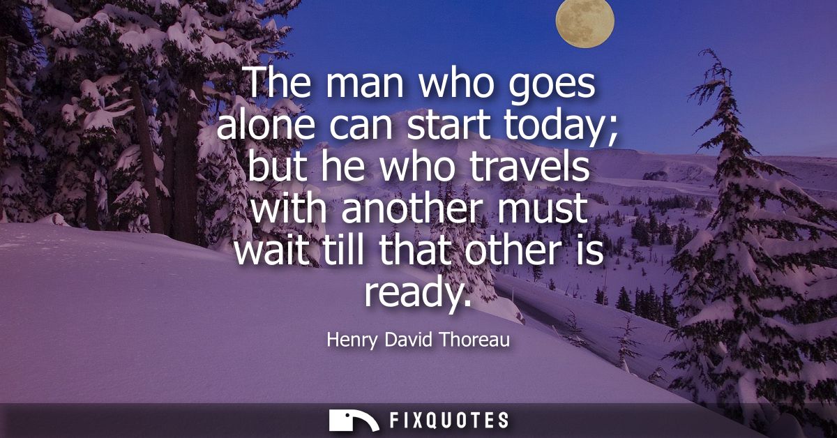 The man who goes alone can start today but he who travels with another must wait till that other is ready