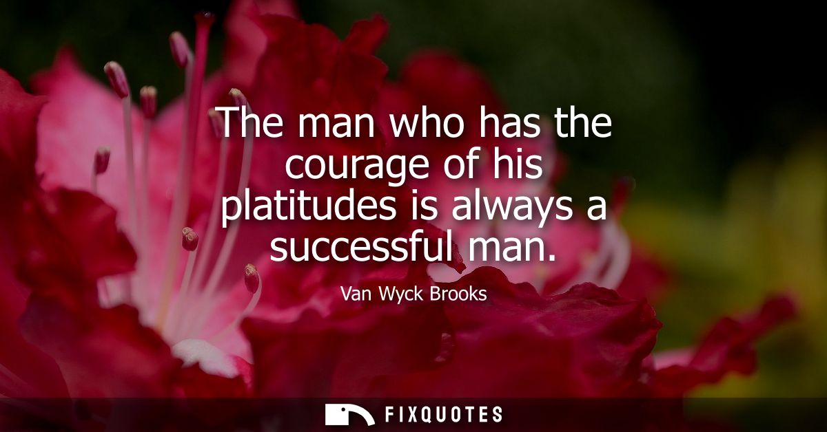 The man who has the courage of his platitudes is always a successful man