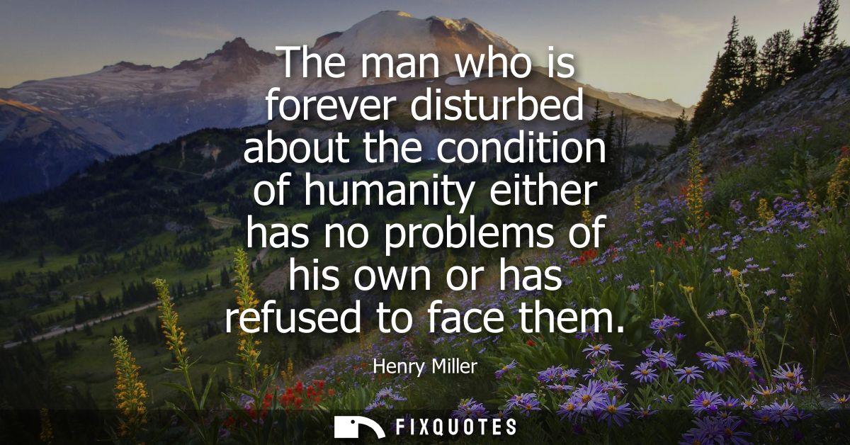 The man who is forever disturbed about the condition of humanity either has no problems of his own or has refused to fac