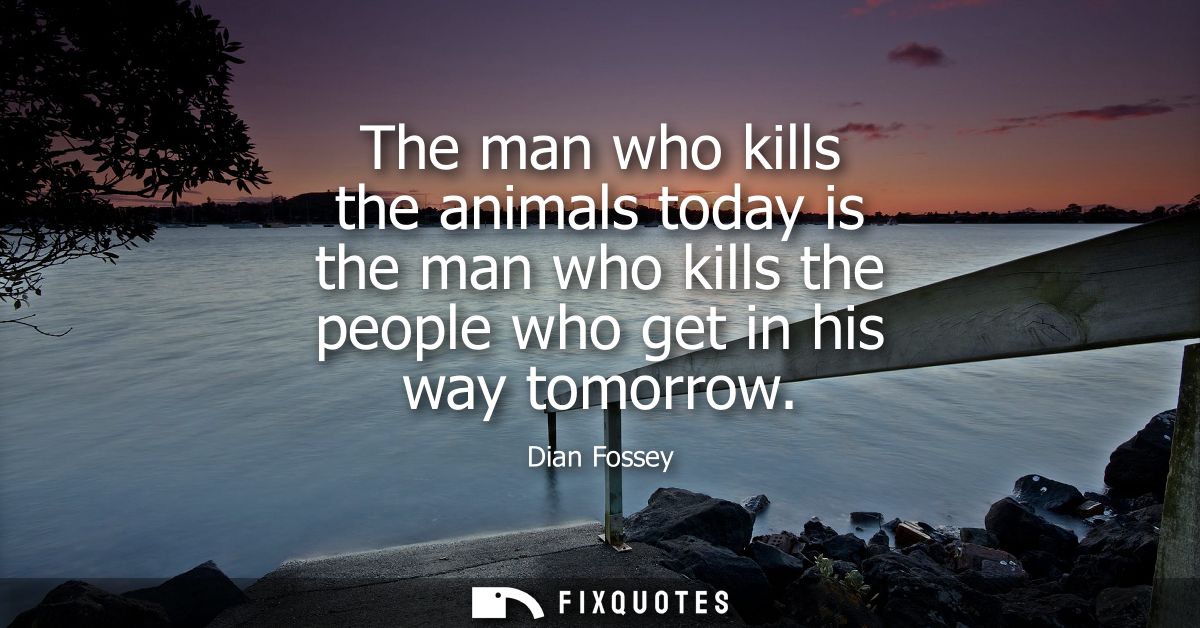 The man who kills the animals today is the man who kills the people who get in his way tomorrow