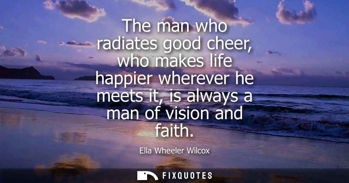 The man who radiates good cheer, who makes life happier wherever he meets it, is always a man of vision and faith