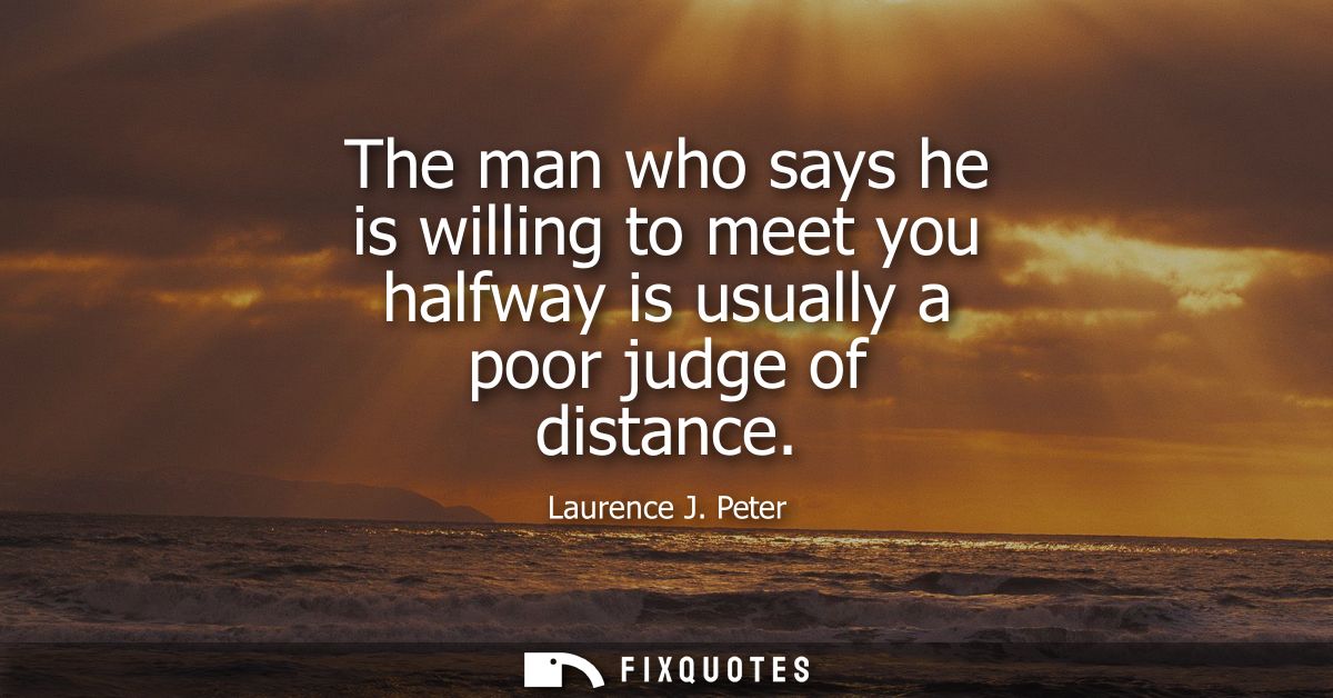 The man who says he is willing to meet you halfway is usually a poor judge of distance