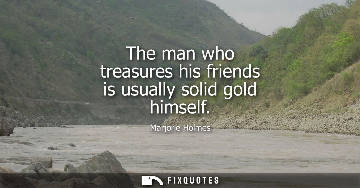 The man who treasures his friends is usually solid gold himself