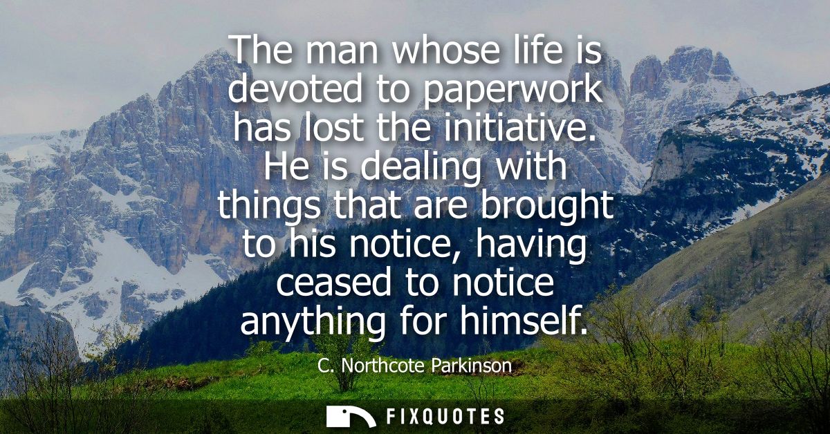 The man whose life is devoted to paperwork has lost the initiative. He is dealing with things that are brought to his no