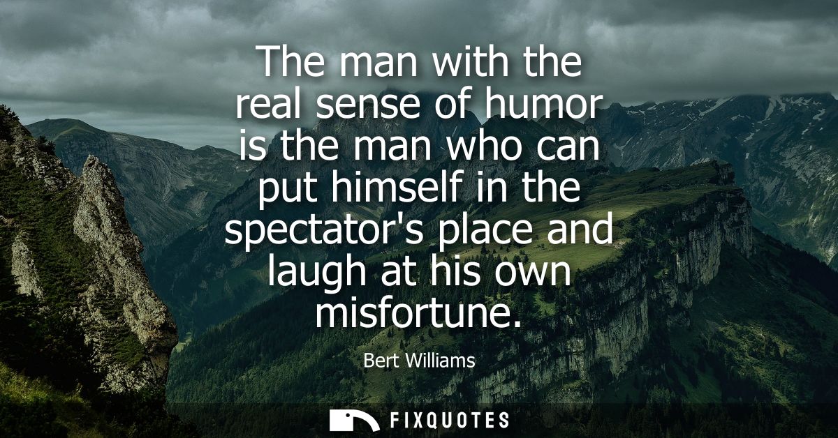 The man with the real sense of humor is the man who can put himself in the spectators place and laugh at his own misfort