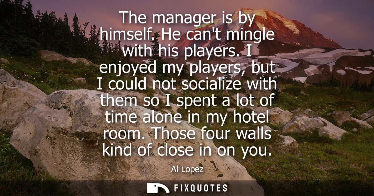 The manager is by himself. He cant mingle with his players. I enjoyed my players, but I could not socialize with them so