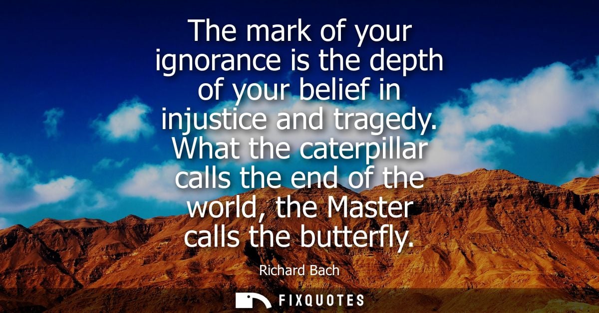 The mark of your ignorance is the depth of your belief in injustice and tragedy. What the caterpillar calls the end of t