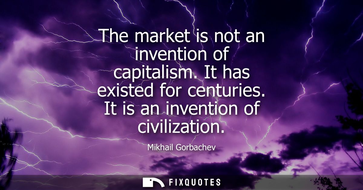 The market is not an invention of capitalism. It has existed for centuries. It is an invention of civilization