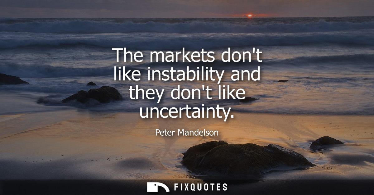 The markets dont like instability and they dont like uncertainty