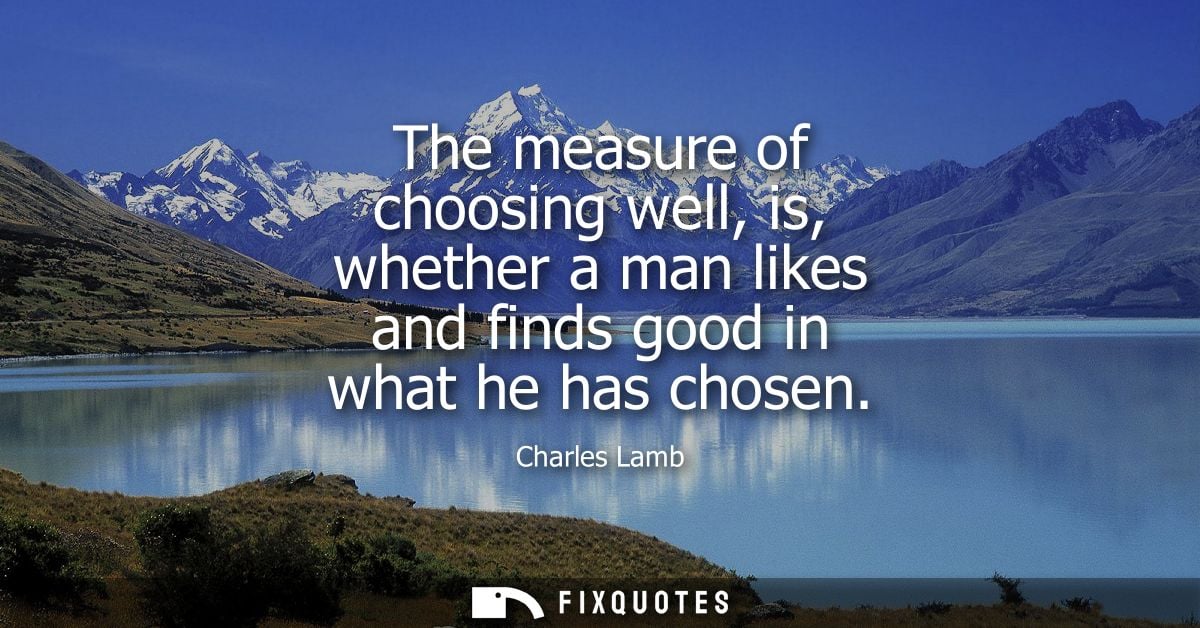 The measure of choosing well, is, whether a man likes and finds good in what he has chosen