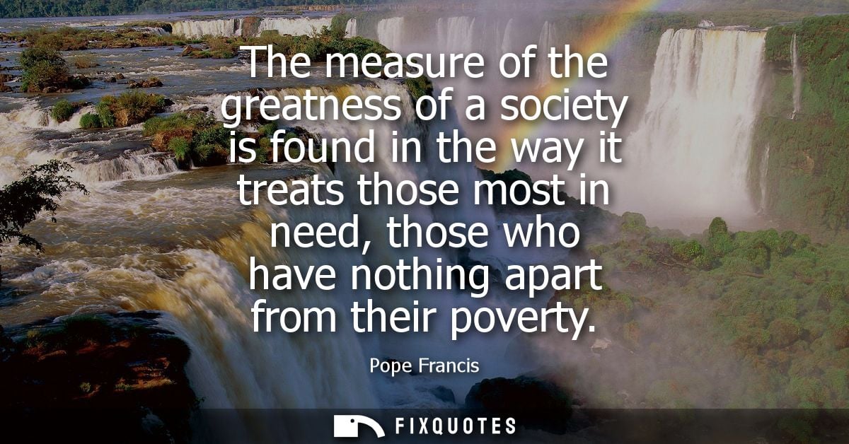 The measure of the greatness of a society is found in the way it treats those most in need, those who have nothing apart