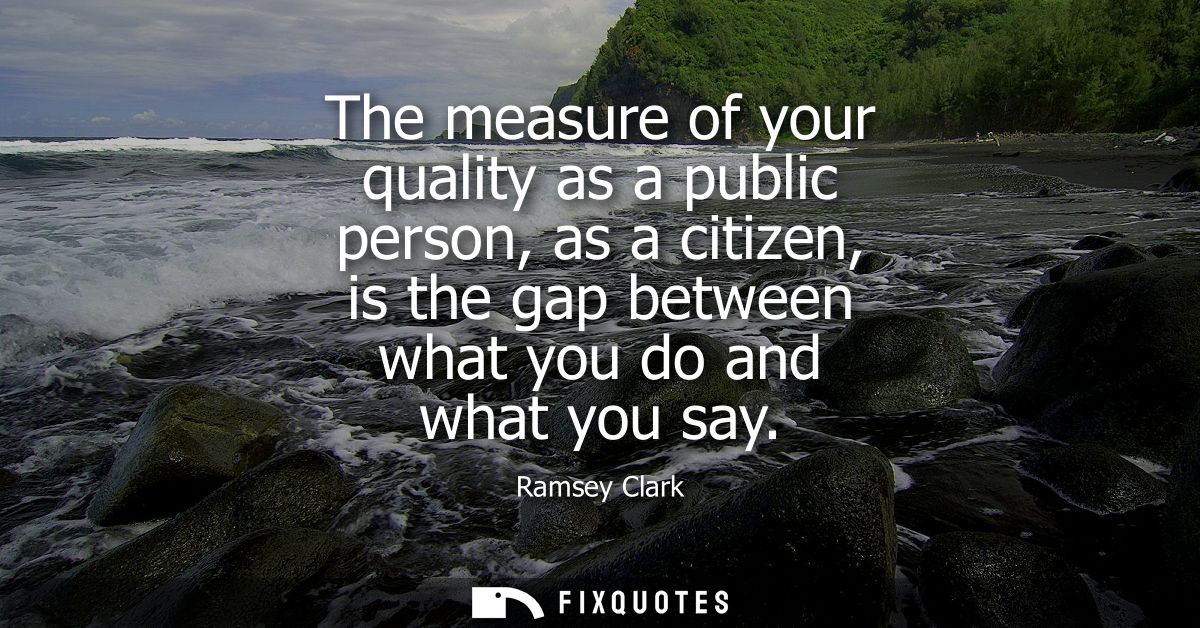 The measure of your quality as a public person, as a citizen, is the gap between what you do and what you say