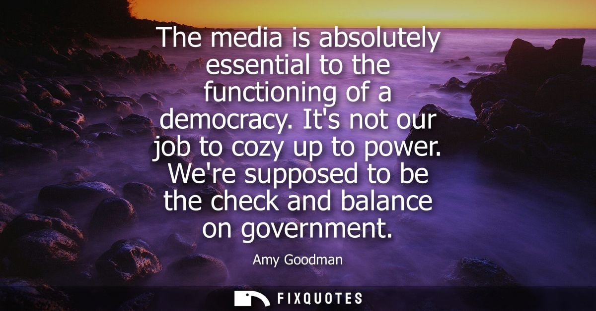 The media is absolutely essential to the functioning of a democracy. Its not our job to cozy up to power.