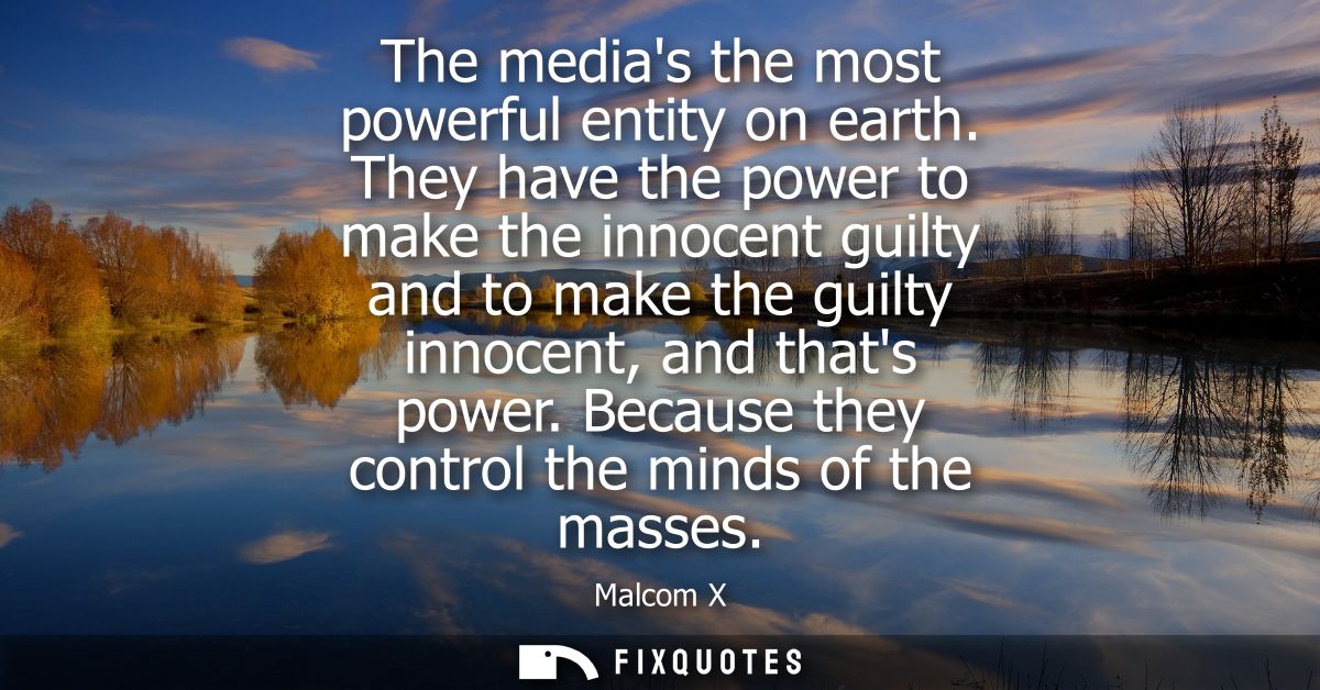 The medias the most powerful entity on earth. They have the power to make the innocent guilty and to make the guilty inn