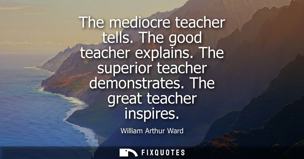 The mediocre teacher tells. The good teacher explains. The superior teacher demonstrates. The great teacher inspires