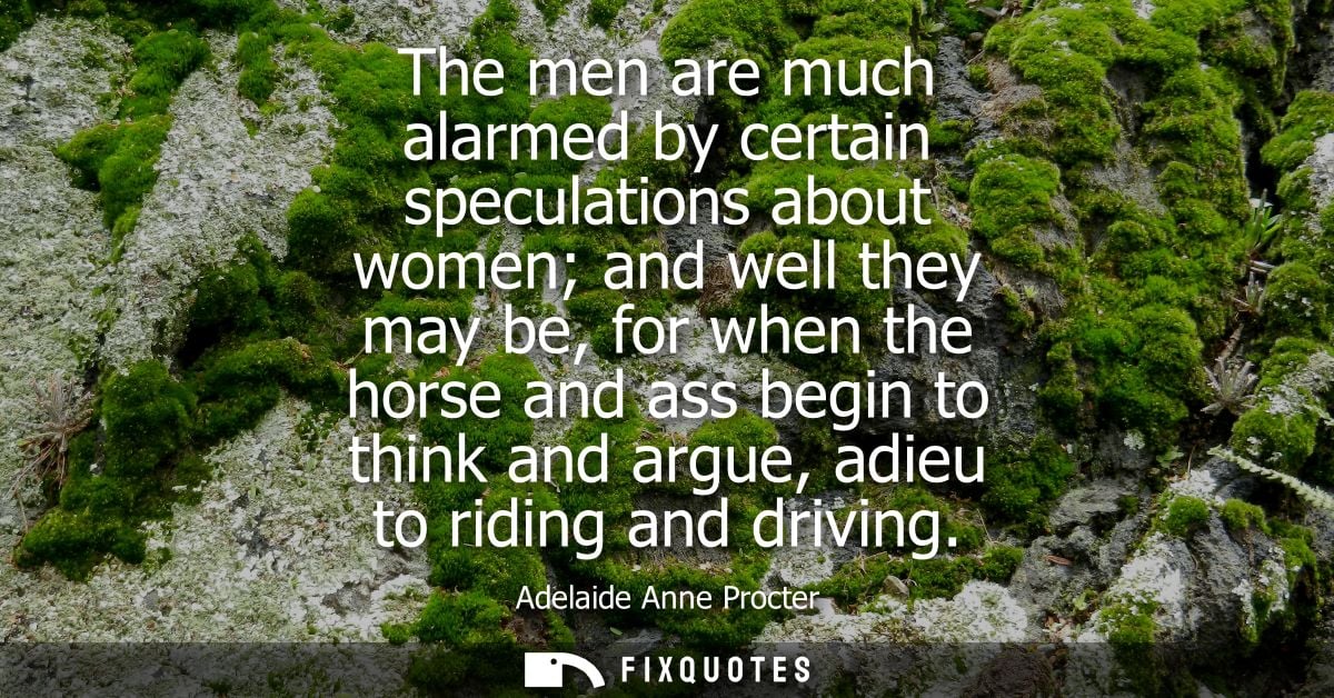 The men are much alarmed by certain speculations about women and well they may be, for when the horse and ass begin to t