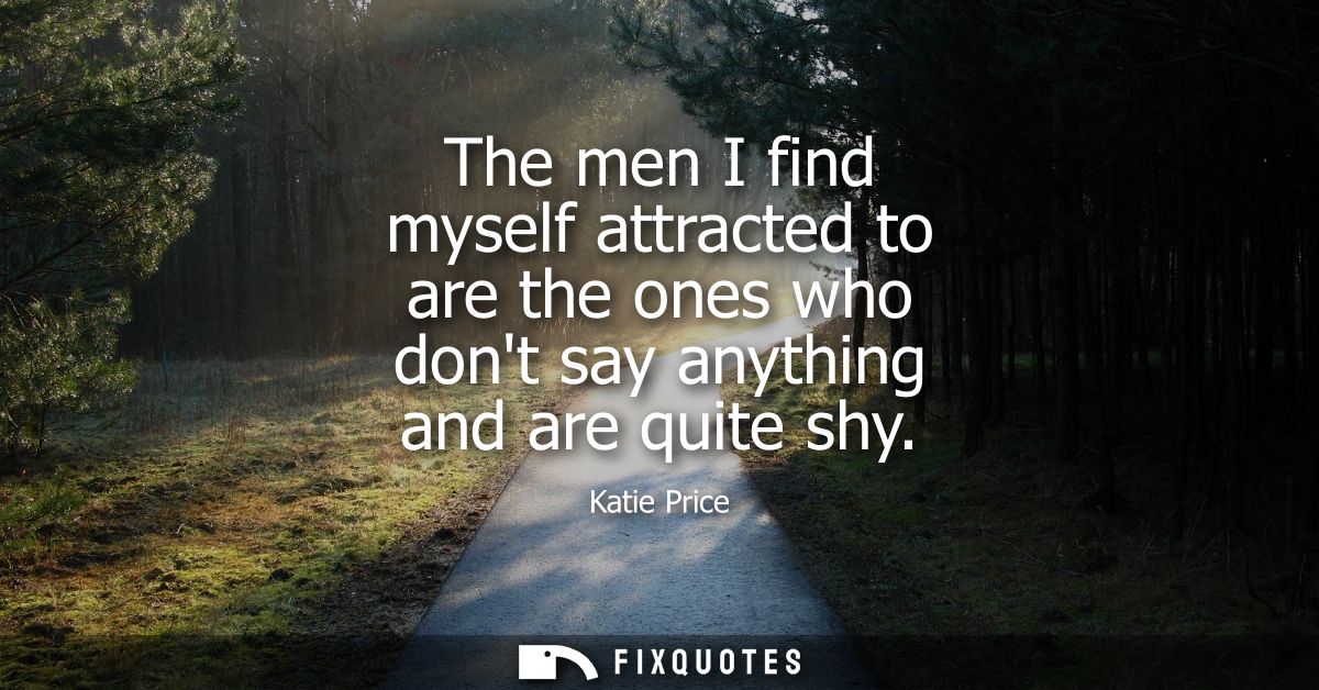 The men I find myself attracted to are the ones who dont say anything and are quite shy