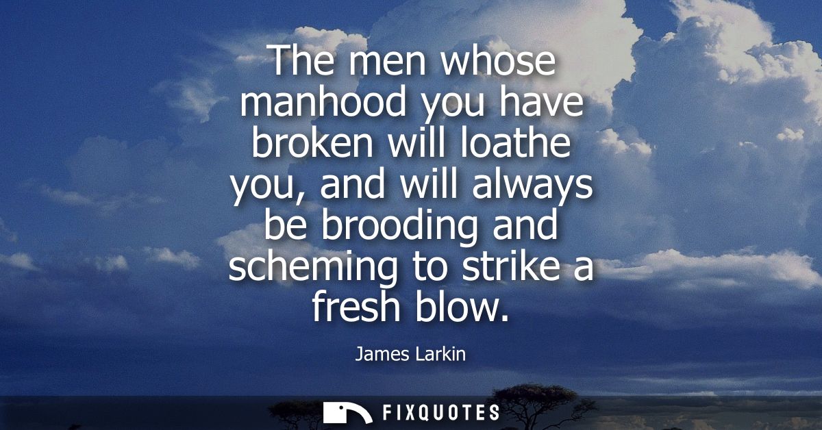 The men whose manhood you have broken will loathe you, and will always be brooding and scheming to strike a fresh blow