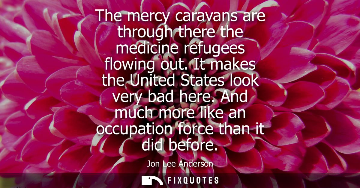 The mercy caravans are through there the medicine refugees flowing out. It makes the United States look very bad here.